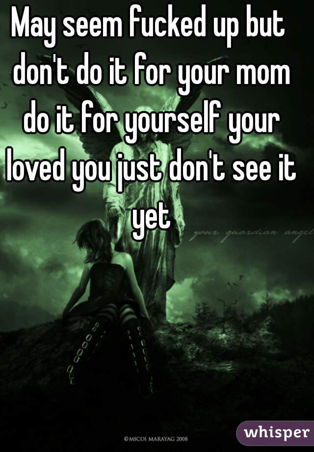 May seem fucked up but don't do it for your mom do it for yourself your loved you just don't see it yet