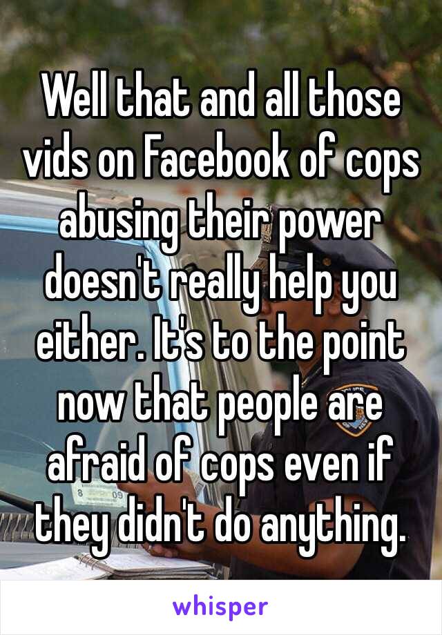 Well that and all those vids on Facebook of cops abusing their power doesn't really help you either. It's to the point now that people are afraid of cops even if they didn't do anything. 