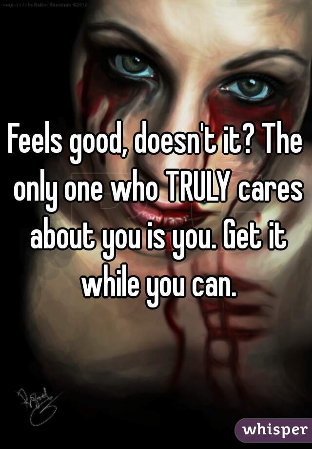 Feels good, doesn't it? The only one who TRULY cares about you is you. Get it while you can.