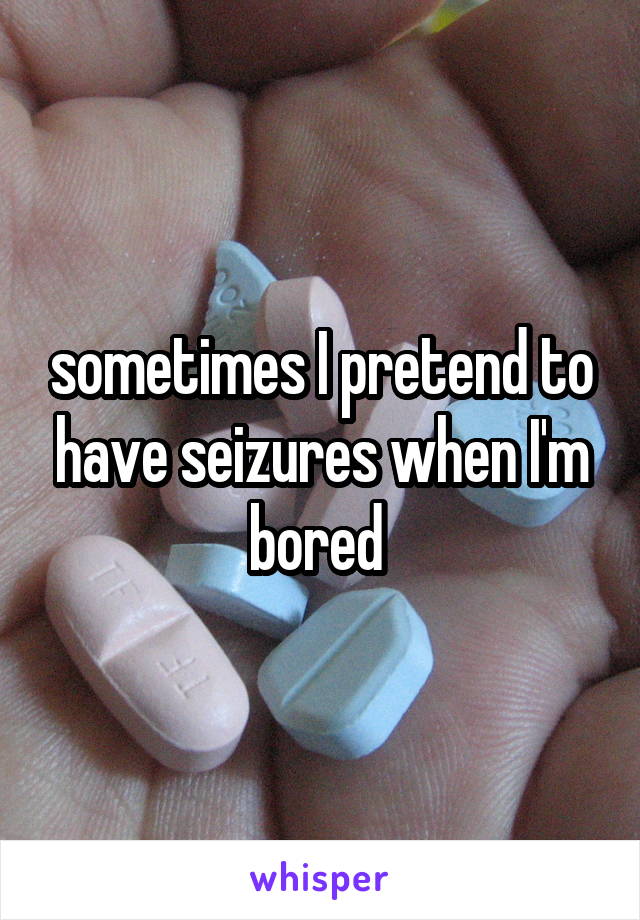 sometimes I pretend to have seizures when I'm bored 