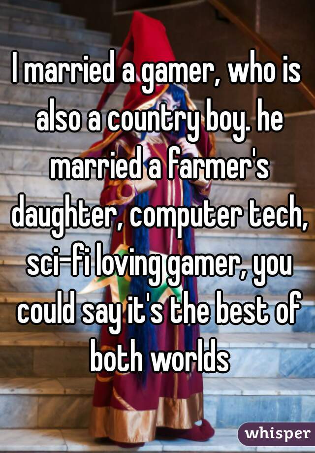I married a gamer, who is also a country boy. he married a farmer's daughter, computer tech, sci-fi loving gamer, you could say it's the best of both worlds
