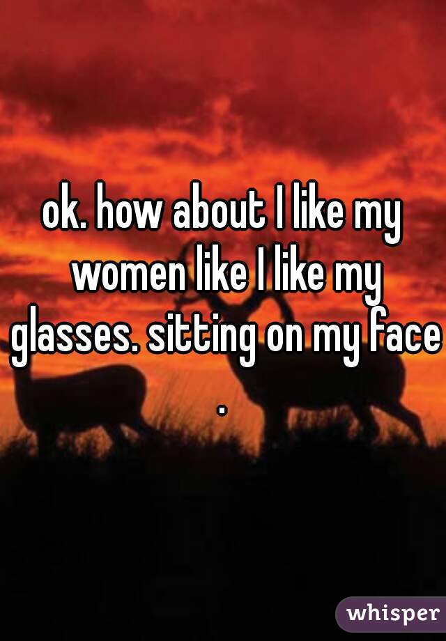 ok. how about I like my women like I like my glasses. sitting on my face.