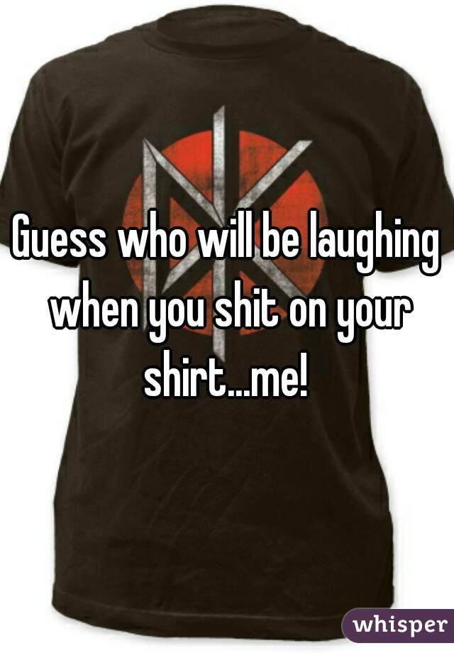 Guess who will be laughing when you shit on your shirt...me! 