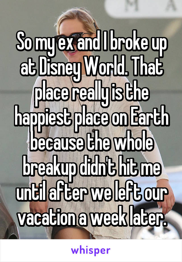 So my ex and I broke up at Disney World. That place really is the happiest place on Earth because the whole breakup didn't hit me until after we left our vacation a week later.