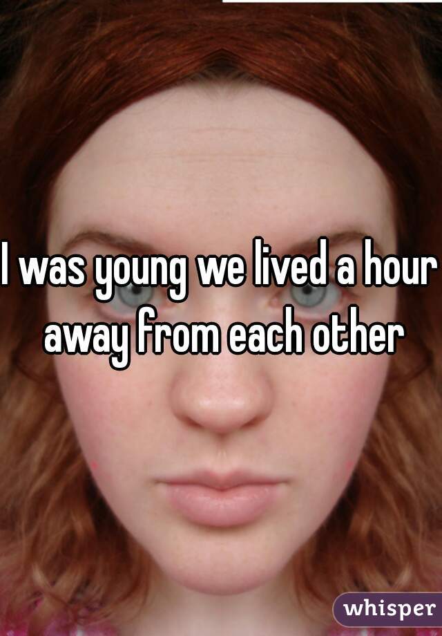 I was young we lived a hour away from each other