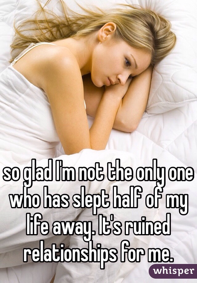so glad I'm not the only one who has slept half of my life away. It's ruined relationships for me. 