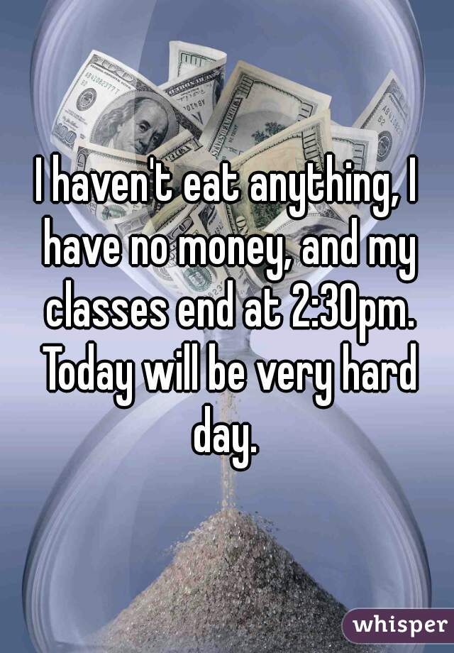 I haven't eat anything, I have no money, and my classes end at 2:30pm. Today will be very hard day. 
