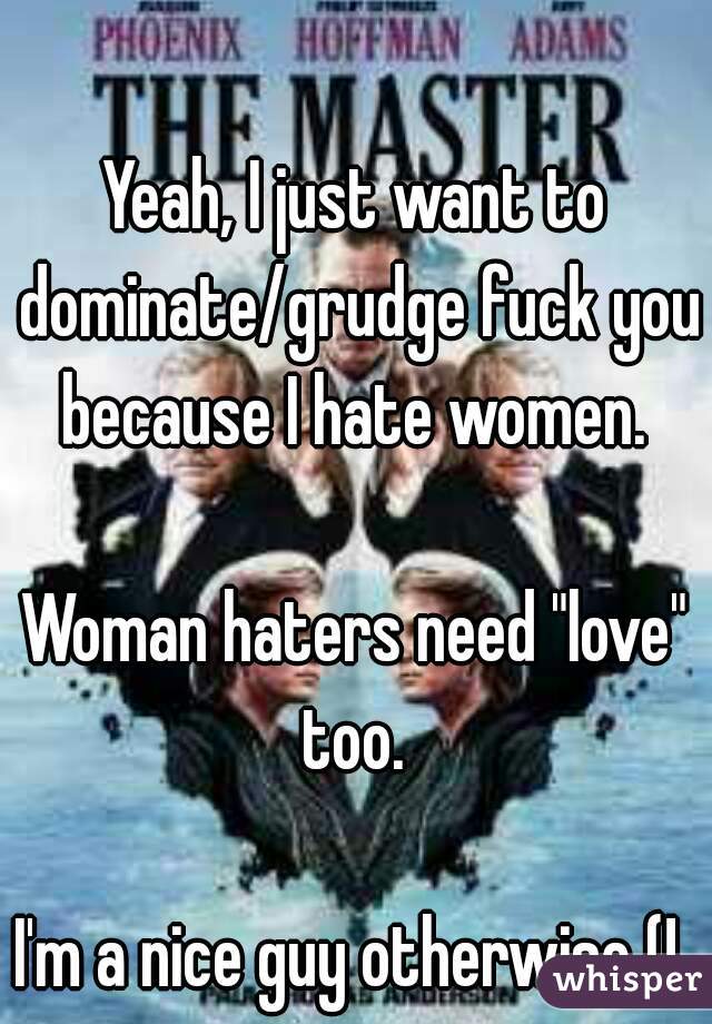Yeah, I just want to dominate/grudge fuck you because I hate women. 

Woman haters need "love" too. 

I'm a nice guy otherwise (! 