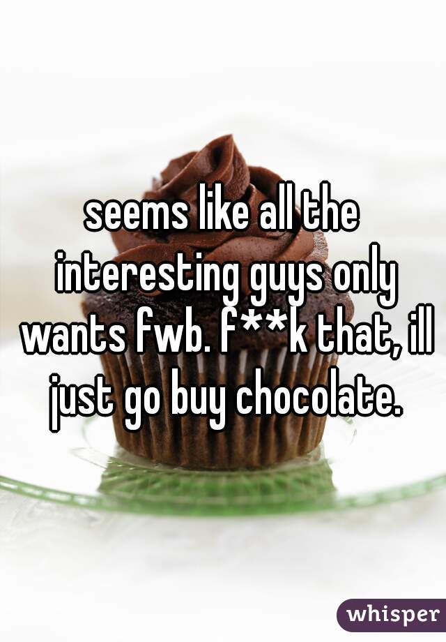 seems like all the interesting guys only wants fwb. f**k that, ill just go buy chocolate.