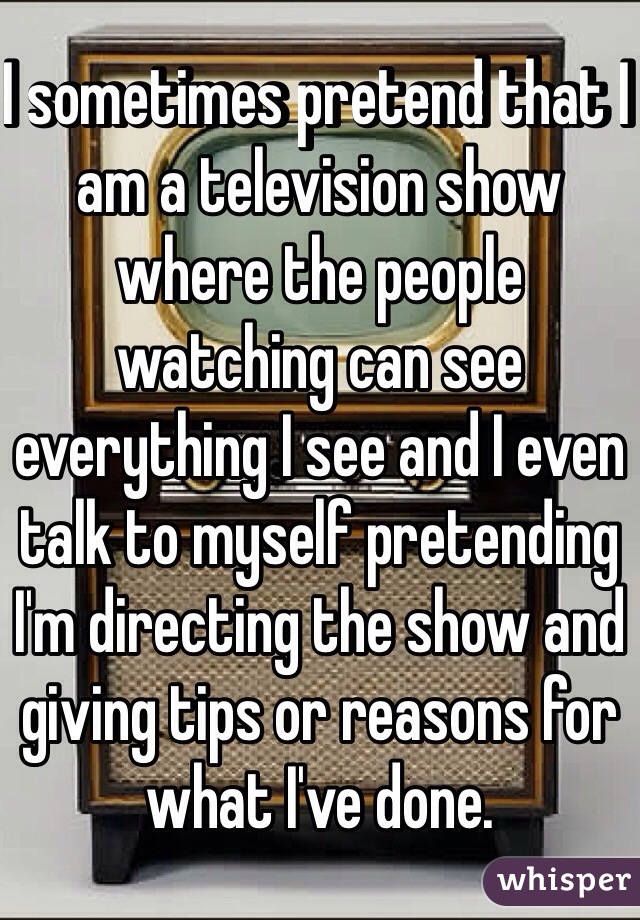 I sometimes pretend that I am a television show where the people watching can see everything I see and I even talk to myself pretending I'm directing the show and giving tips or reasons for what I've done.