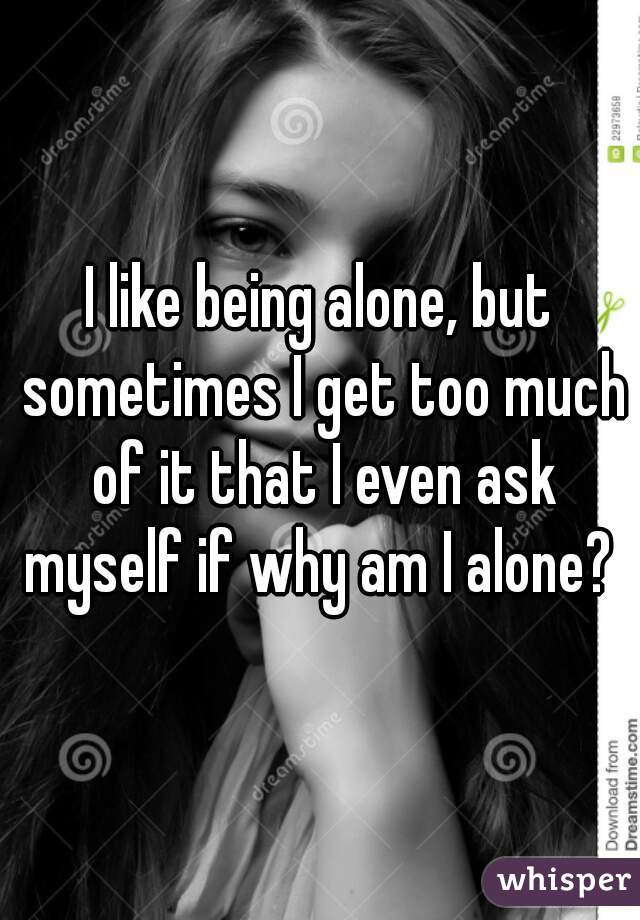 I like being alone, but sometimes I get too much of it that I even ask myself if why am I alone? 