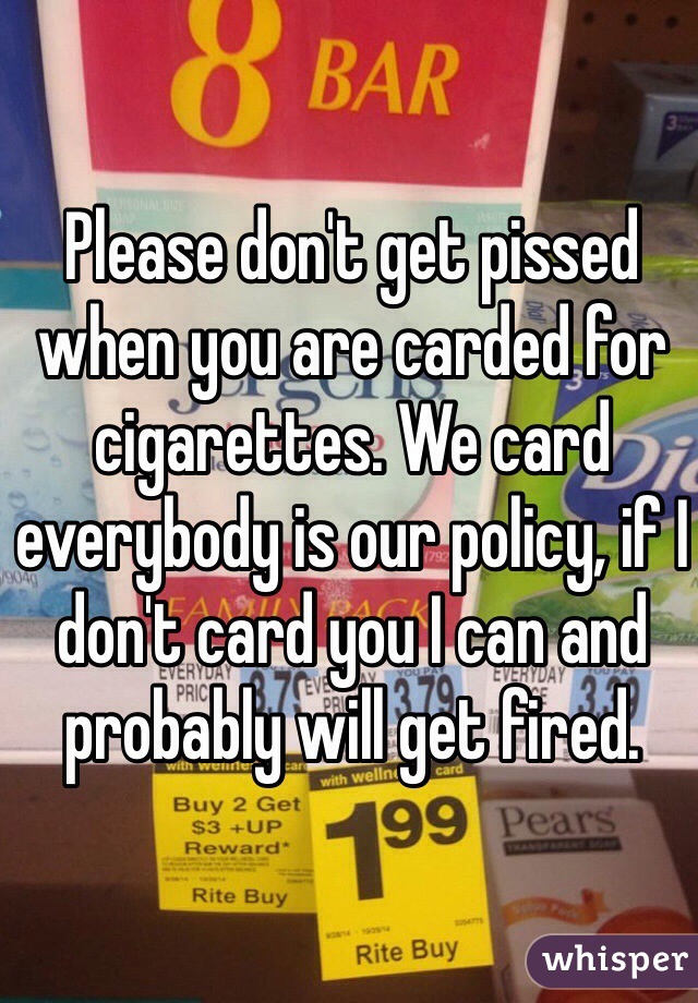 Please don't get pissed when you are carded for cigarettes. We card everybody is our policy, if I don't card you I can and probably will get fired.  