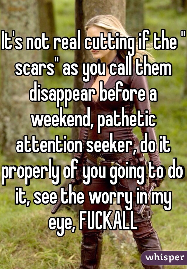 It's not real cutting if the " scars" as you call them disappear before a weekend, pathetic attention seeker, do it properly of you going to do it, see the worry in my eye, FUCKALL