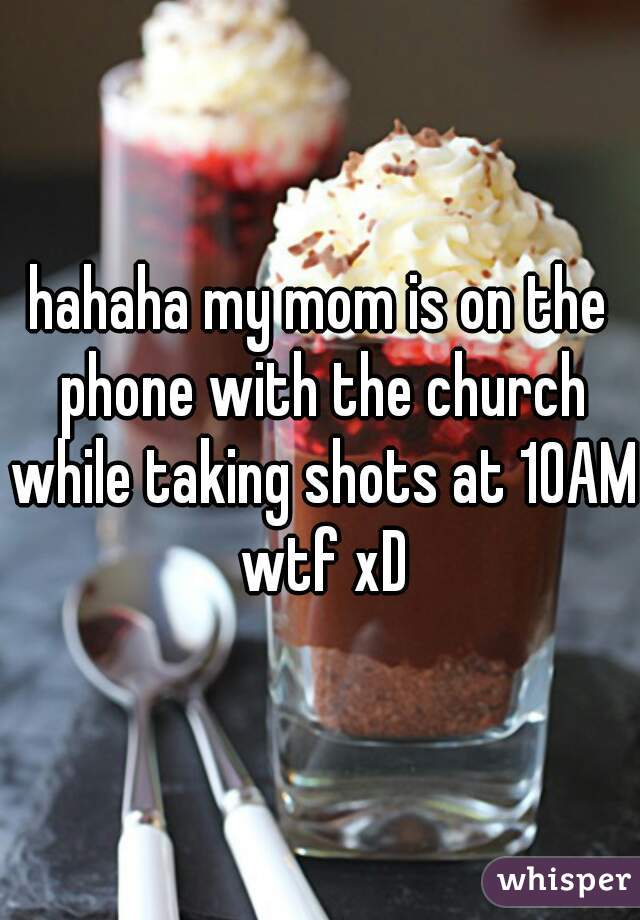 hahaha my mom is on the phone with the church while taking shots at 10AM wtf xD