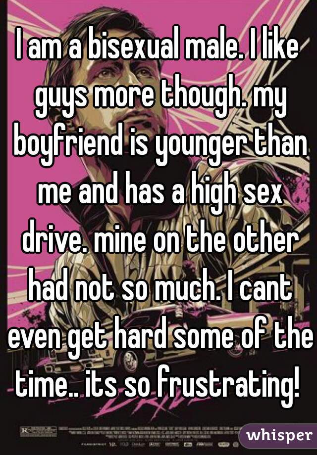 I am a bisexual male. I like guys more though. my boyfriend is younger than me and has a high sex drive. mine on the other had not so much. I cant even get hard some of the time.. its so frustrating! 