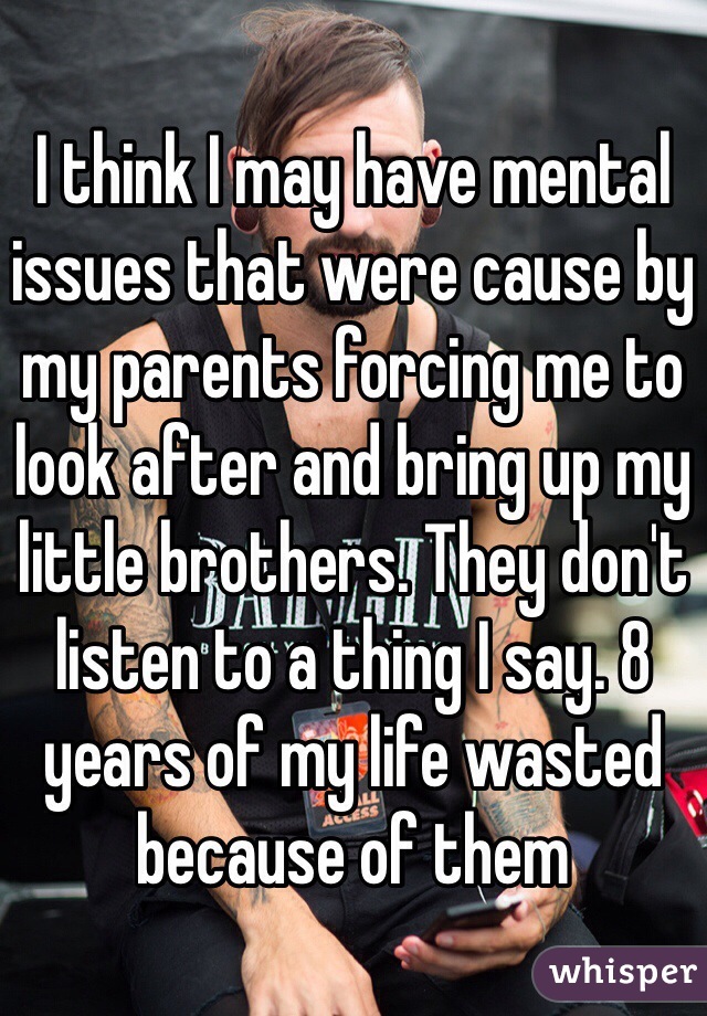 I think I may have mental issues that were cause by my parents forcing me to look after and bring up my little brothers. They don't listen to a thing I say. 8 years of my life wasted because of them 