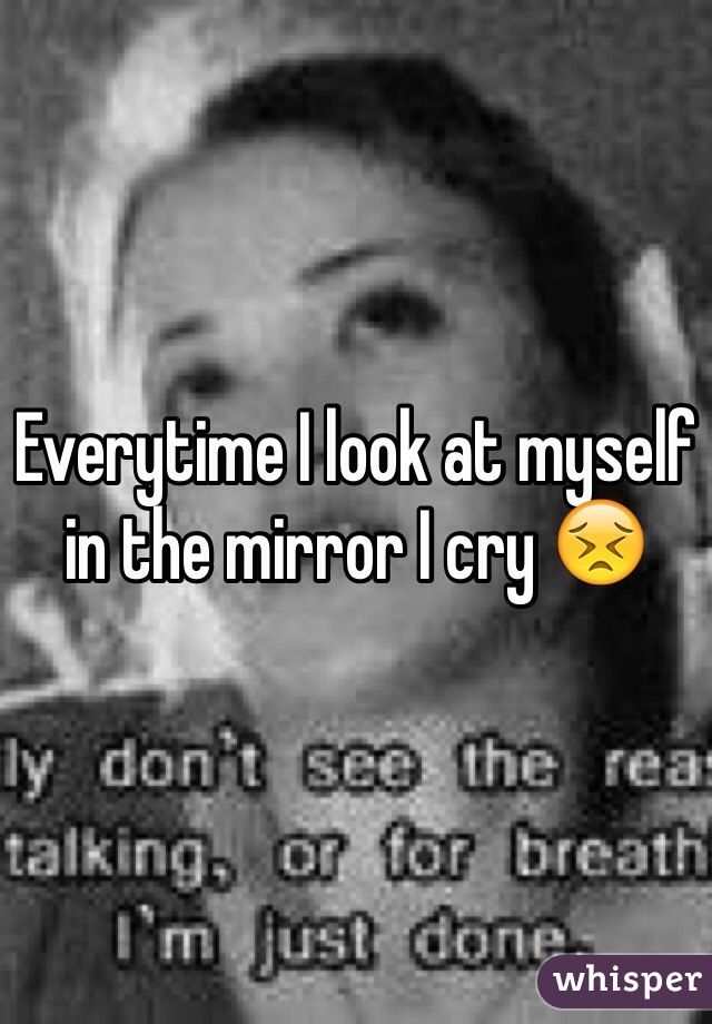 Everytime I look at myself in the mirror I cry ðŸ˜£
