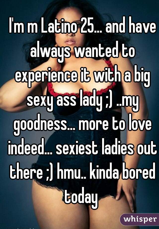  I'm m Latino 25... and have always wanted to experience it with a big sexy ass lady ;) ..my goodness... more to love indeed... sexiest ladies out there ;) hmu.. kinda bored today 