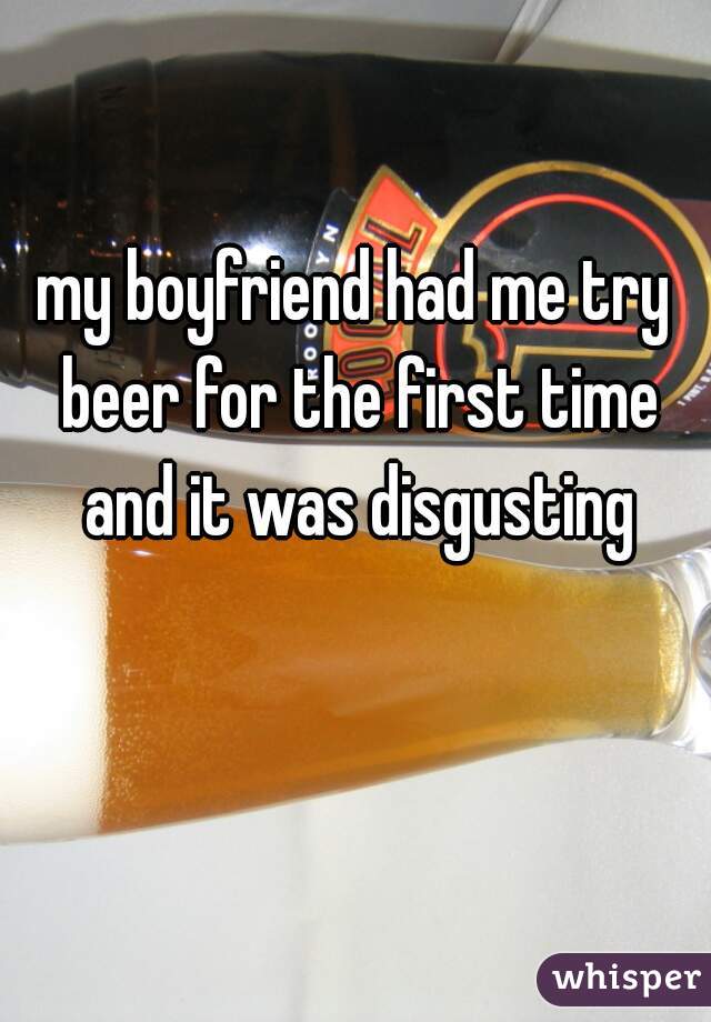 my boyfriend had me try beer for the first time and it was disgusting