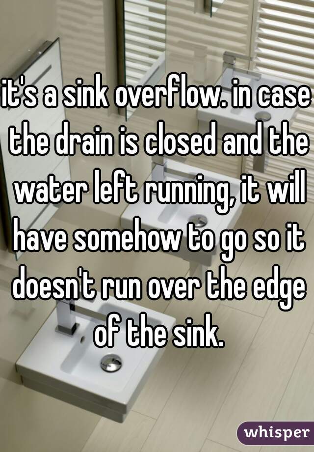it's a sink overflow. in case the drain is closed and the water left running, it will have somehow to go so it doesn't run over the edge of the sink.