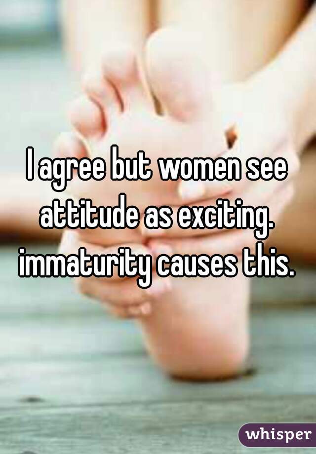 I agree but women see attitude as exciting.  immaturity causes this. 