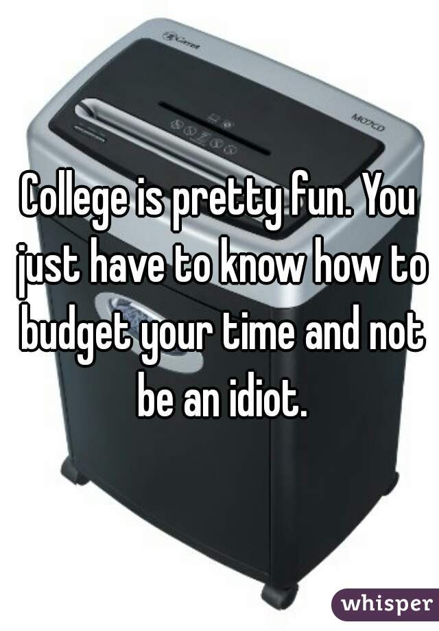 College is pretty fun. You just have to know how to budget your time and not be an idiot.