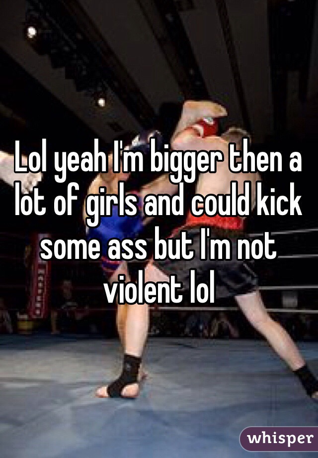 Lol yeah I'm bigger then a lot of girls and could kick some ass but I'm not violent lol 