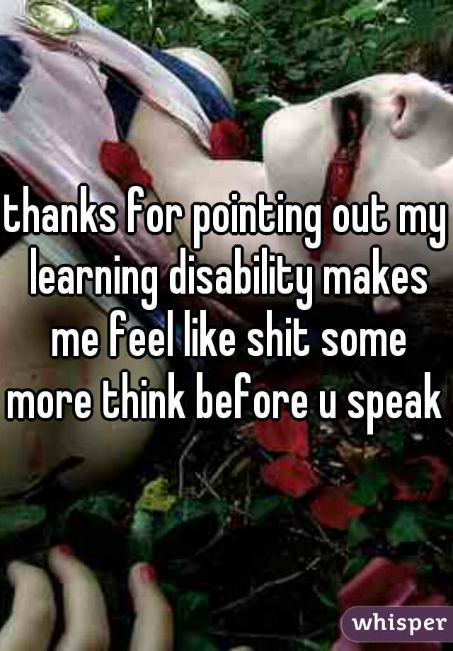 thanks for pointing out my learning disability makes me feel like shit some more think before u speak 