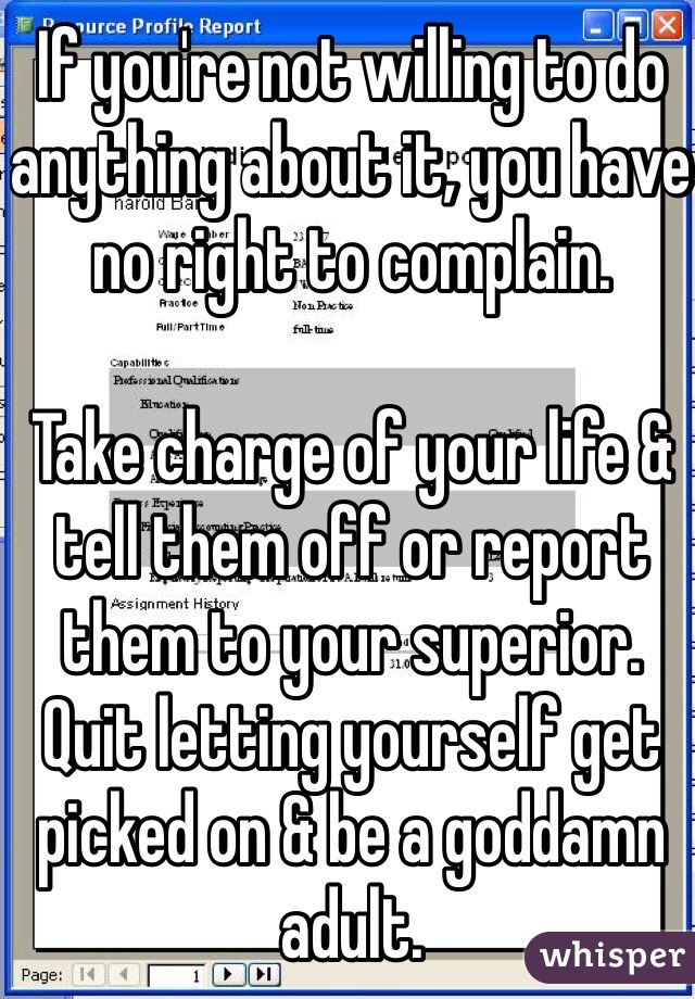 If you're not willing to do anything about it, you have no right to complain. 

Take charge of your life & tell them off or report them to your superior. Quit letting yourself get picked on & be a goddamn adult. 