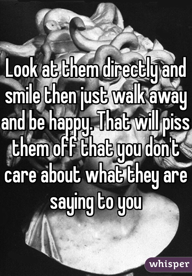 Look at them directly and smile then just walk away and be happy. That will piss them off that you don't care about what they are saying to you