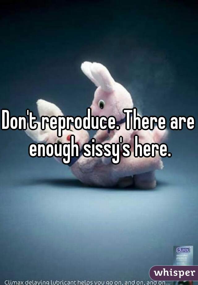 Don't reproduce. There are enough sissy's here.