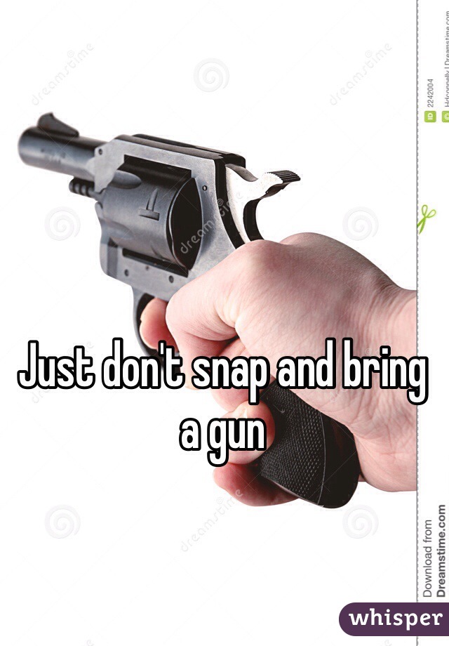 Just don't snap and bring a gun 