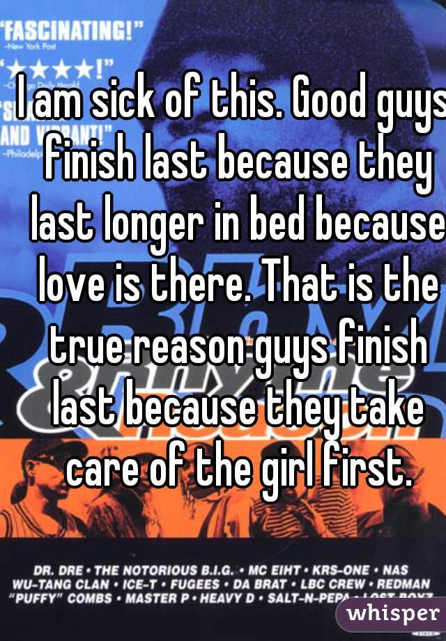 I am sick of this. Good guys finish last because they last longer in bed because love is there. That is the true reason guys finish last because they take care of the girl first.
