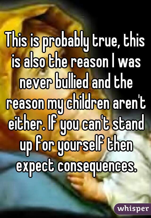 This is probably true, this is also the reason I was never bullied and the reason my children aren't either. If you can't stand up for yourself then expect consequences.