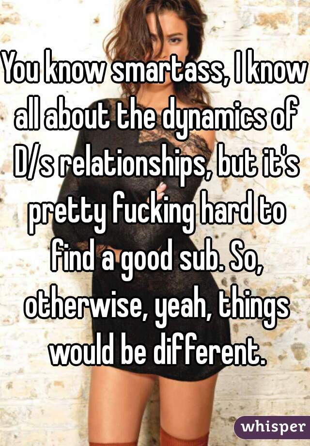 You know smartass, I know all about the dynamics of D/s relationships, but it's pretty fucking hard to find a good sub. So, otherwise, yeah, things would be different.