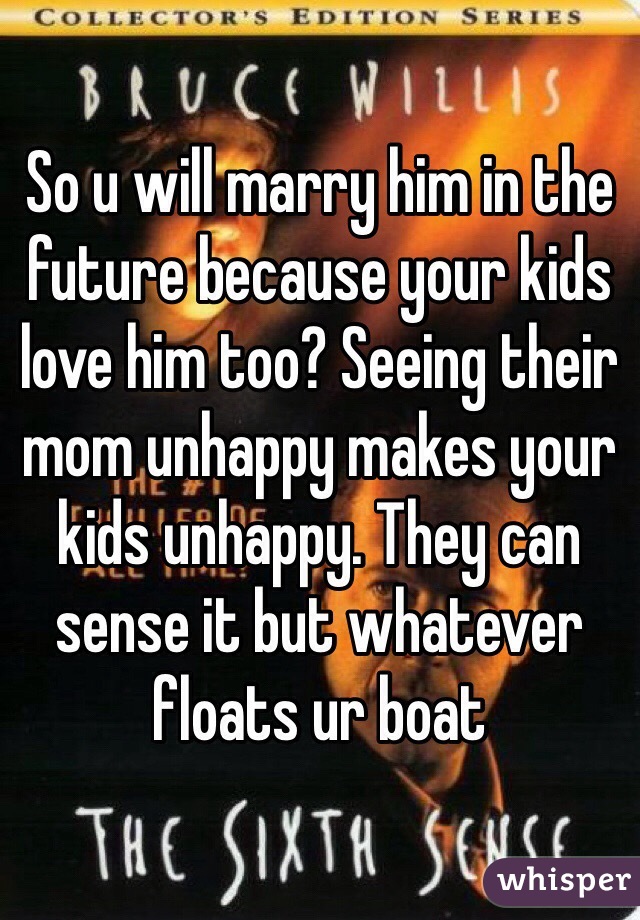 So u will marry him in the future because your kids love him too? Seeing their mom unhappy makes your kids unhappy. They can sense it but whatever floats ur boat