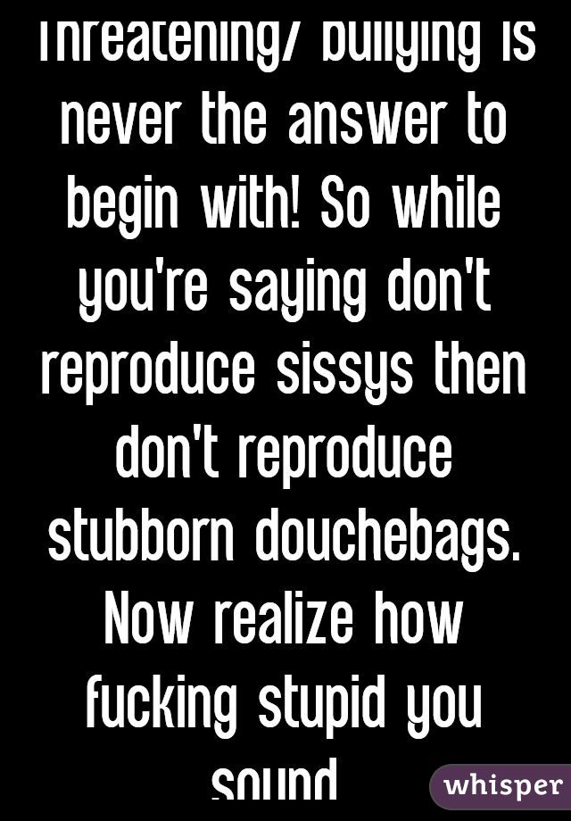 Threatening/ bullying is never the answer to begin with! So while you're saying don't reproduce sissys then don't reproduce stubborn douchebags. Now realize how fucking stupid you sound 