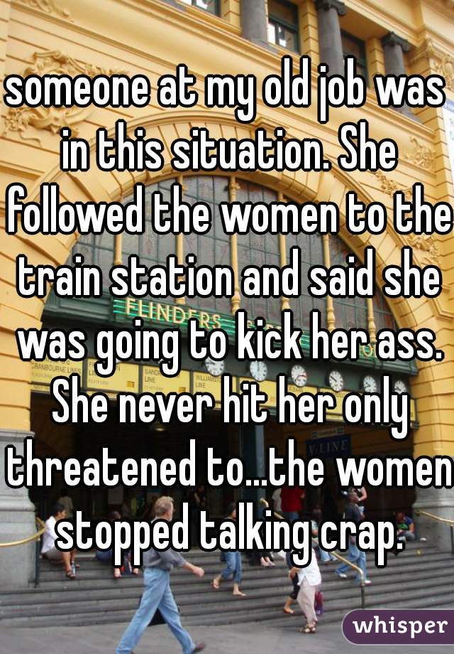 someone at my old job was in this situation. She followed the women to the train station and said she was going to kick her ass. She never hit her only threatened to...the women stopped talking crap.