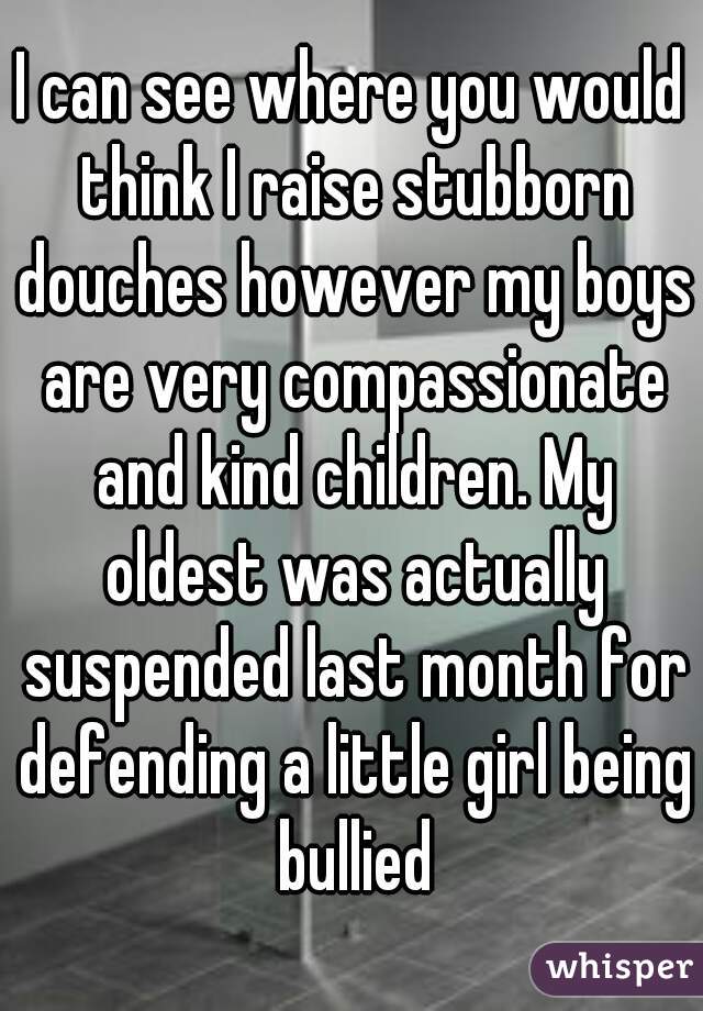 I can see where you would think I raise stubborn douches however my boys are very compassionate and kind children. My oldest was actually suspended last month for defending a little girl being bullied