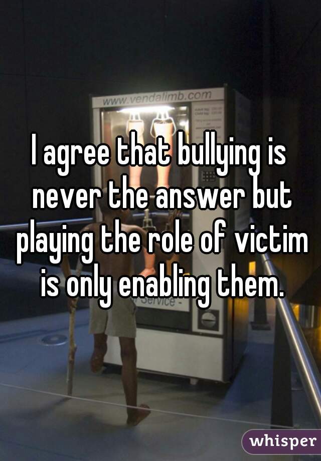 I agree that bullying is never the answer but playing the role of victim is only enabling them.