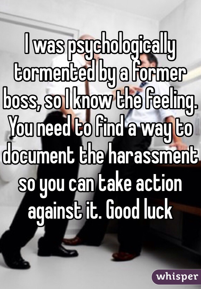 I was psychologically tormented by a former boss, so I know the feeling. You need to find a way to document the harassment so you can take action against it. Good luck