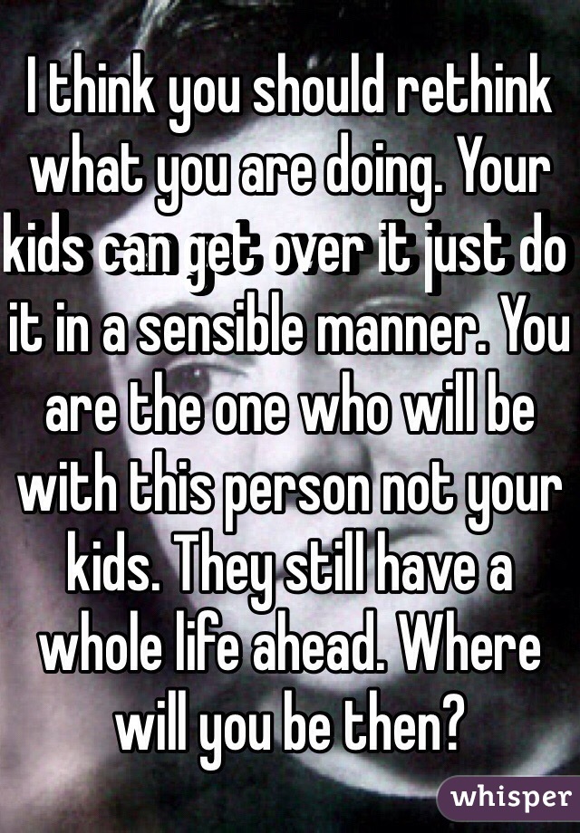 I think you should rethink what you are doing. Your kids can get over it just do it in a sensible manner. You are the one who will be with this person not your kids. They still have a whole life ahead. Where will you be then?