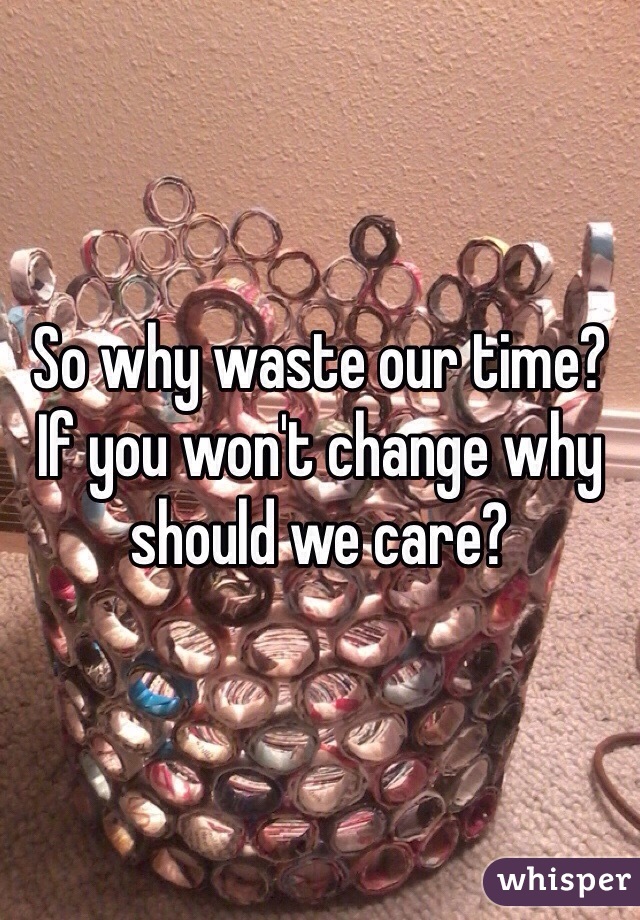 So why waste our time? If you won't change why should we care?