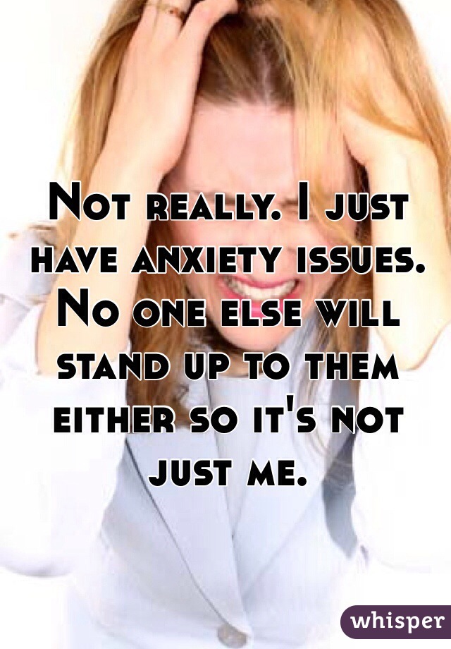 Not really. I just have anxiety issues. No one else will stand up to them either so it's not just me. 