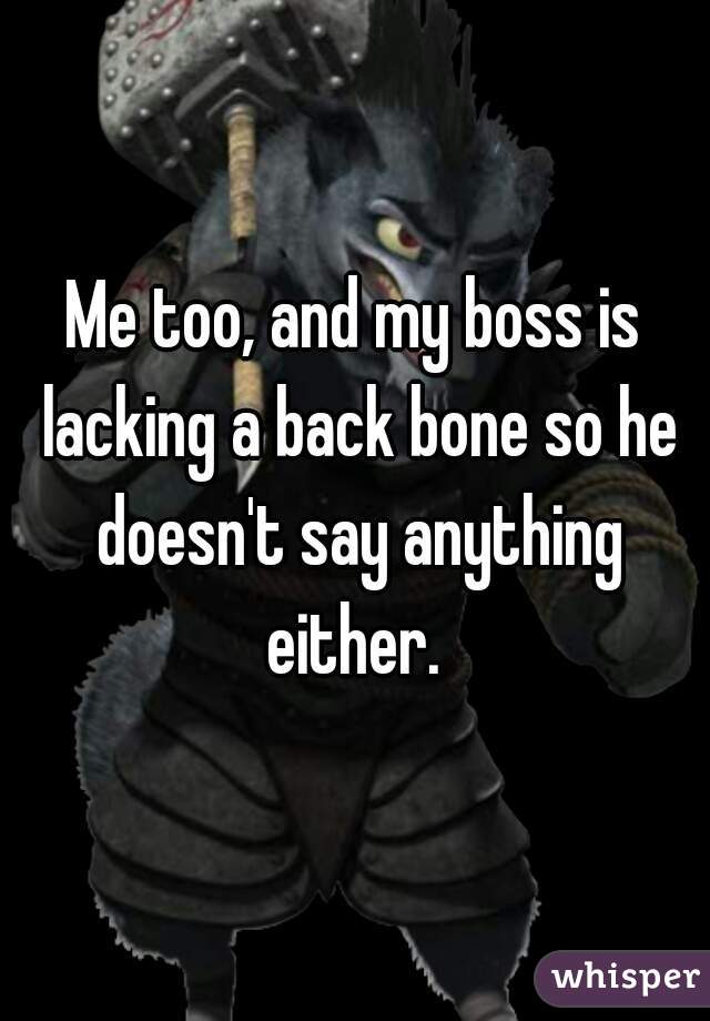 Me too, and my boss is lacking a back bone so he doesn't say anything either. 