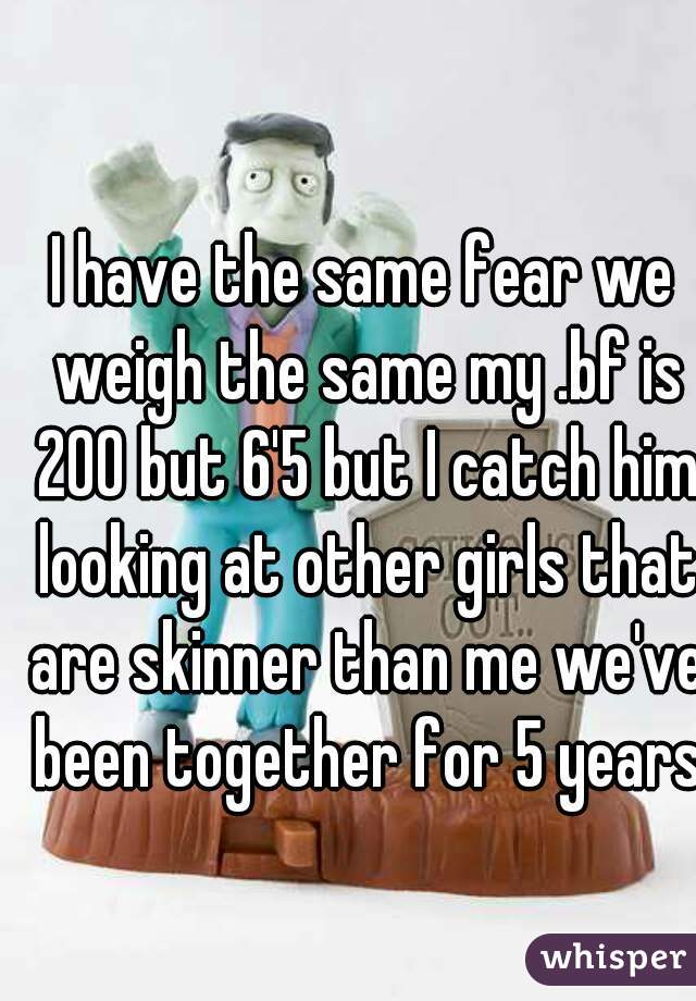 I have the same fear we weigh the same my .bf is 200 but 6'5 but I catch him looking at other girls that are skinner than me we've been together for 5 years