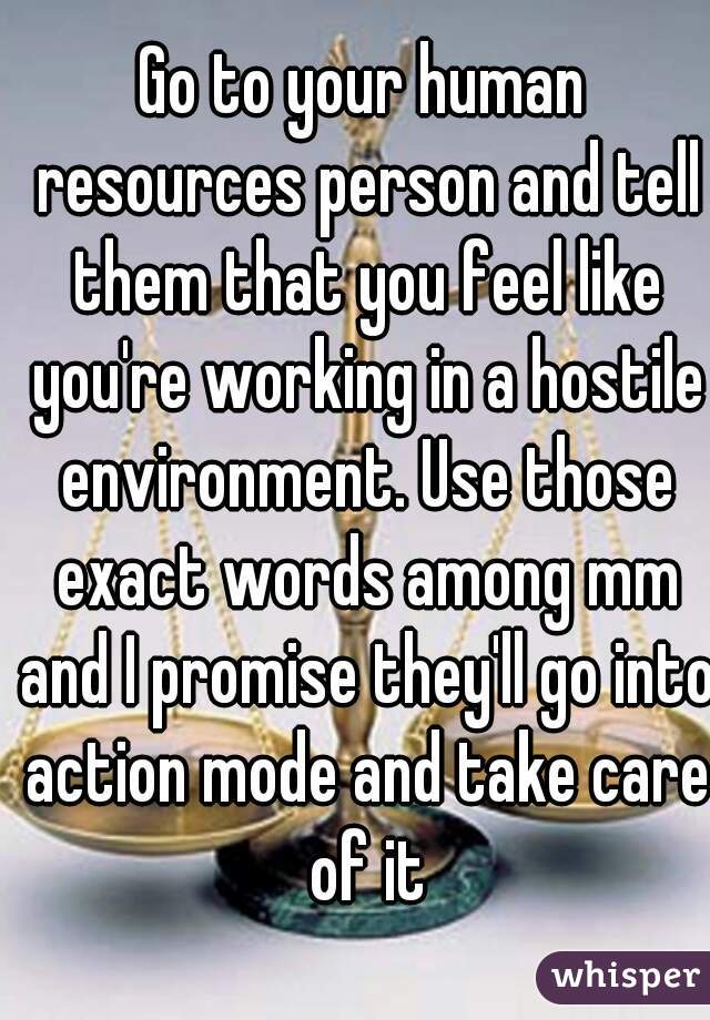 Go to your human resources person and tell them that you feel like you're working in a hostile environment. Use those exact words among mm and I promise they'll go into action mode and take care of it