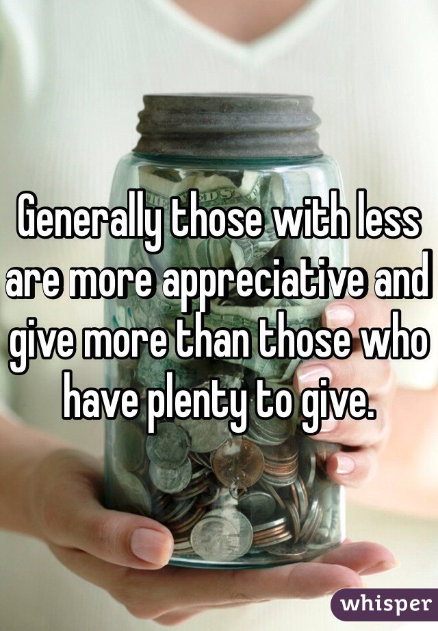 Generally those with less are more appreciative and give more than those who have plenty to give.