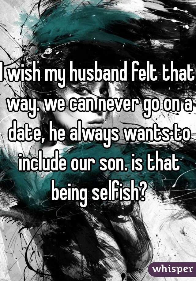 I wish my husband felt that way. we can never go on a date, he always wants to include our son. is that being selfish?