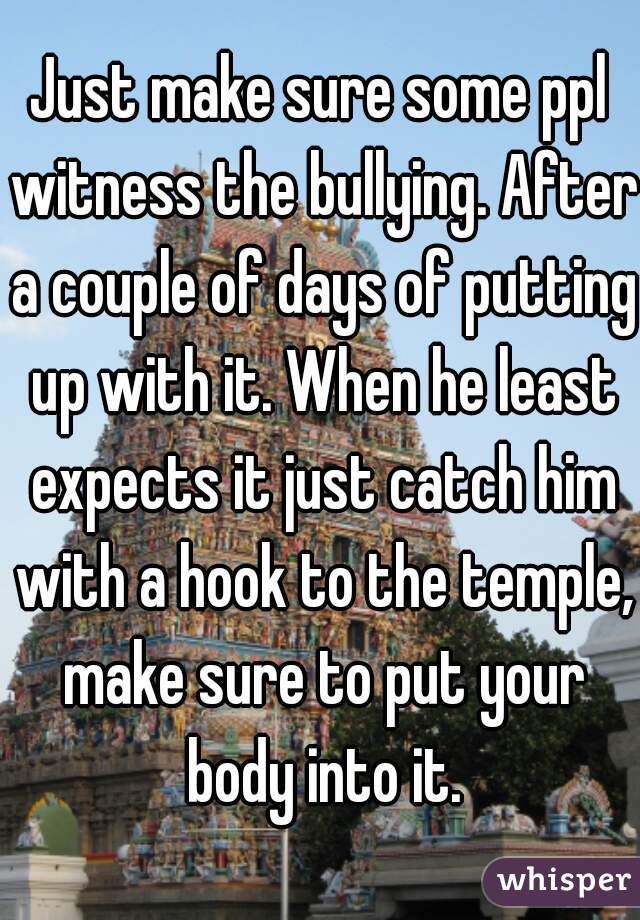 Just make sure some ppl witness the bullying. After a couple of days of putting up with it. When he least expects it just catch him with a hook to the temple, make sure to put your body into it.